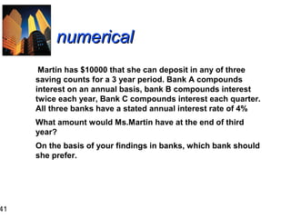 41

numerical
Martin has $10000 that she can deposit in any of three
saving counts for a 3 year period. Bank A compounds
interest on an annual basis, bank B compounds interest
twice each year, Bank C compounds interest each quarter.
All three banks have a stated annual interest rate of 4%
What amount would Ms.Martin have at the end of third
year?
On the basis of your findings in banks, which bank should
she prefer.

 