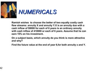 42

NUMERICALS
Ramish wishes to choose the better of two equally costly cash
flow streams: annuity X and annuity Y.X is an annuity due with a
cash inflow of $9000 for each of 6 years is an ordinary annuity
with cash inflow of 410000 or each of 6 years. Assume that he can
earn 15% on his investment.
On a subject basis, which annuity do you think is more attractive
and why?
Find the future value at the end of year 6,for both annuity x and Y.

 