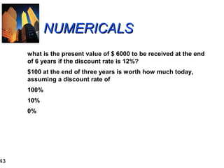 43

NUMERICALS
what is the present value of $ 6000 to be received at the end
of 6 years if the discount rate is 12%?
$100 at the end of three years is worth how much today,
assuming a discount rate of
100%
10%
0%

 