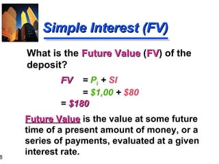 8

Simple Interest (FV)
What is the Future Value (FV) of the
FV
deposit?
FV

= P0 + SI
= $1,00 + $80
= $180
Future Value is the value at some future
time of a present amount of money, or a
series of payments, evaluated at a given
interest rate.

 