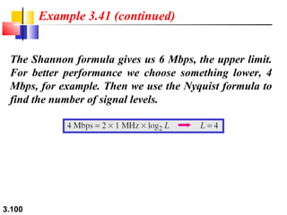Example 3.41 (continued)
The Shannon formula gives us 6 Mbps, the upper limit.
For better performance we choose something lower, 4
Mbps, for example. Then we use the Nyquist formula to
find the number of signal levels.

3.100

 