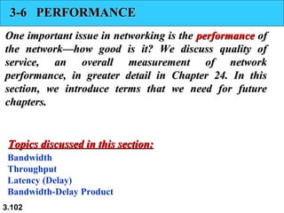 3-6 PERFORMANCE
One important issue in networking is the performance of
the network—how good is it? We discuss quality of
service, an overall measurement of network
performance, in greater detail in Chapter 24. In this
section, we introduce terms that we need for future
chapters.

Topics discussed in this section:
Bandwidth
Throughput
Latency (Delay)
Bandwidth-Delay Product
3.102

 