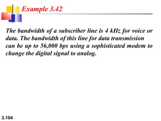 Example 3.42
The bandwidth of a subscriber line is 4 kHz for voice or
data. The bandwidth of this line for data transmission
can be up to 56,000 bps using a sophisticated modem to
change the digital signal to analog.

3.104

 