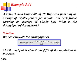 Example 3.44
A network with bandwidth of 10 Mbps can pass only an
average of 12,000 frames per minute with each frame
carrying an average of 10,000 bits. What is the
throughput of this network?
Solution
We can calculate the throughput as

The throughput is almost one-fifth of the bandwidth in
this case.
3.106

 