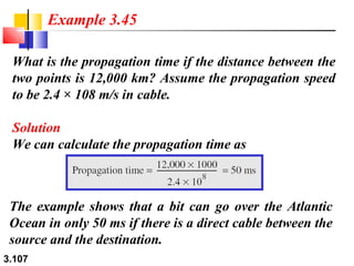 Example 3.45
What is the propagation time if the distance between the
two points is 12,000 km? Assume the propagation speed
to be 2.4 × 108 m/s in cable.
Solution
We can calculate the propagation time as

The example shows that a bit can go over the Atlantic
Ocean in only 50 ms if there is a direct cable between the
source and the destination.
3.107

 