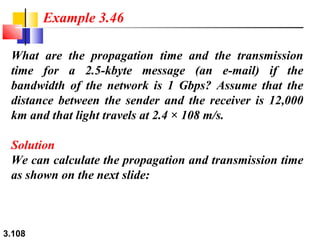 Example 3.46
What are the propagation time and the transmission
time for a 2.5-kbyte message (an e-mail) if the
bandwidth of the network is 1 Gbps? Assume that the
distance between the sender and the receiver is 12,000
km and that light travels at 2.4 × 108 m/s.
Solution
We can calculate the propagation and transmission time
as shown on the next slide:

3.108

 