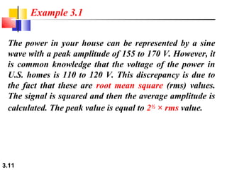 Example 3.1
The power in your house can be represented by a sine
wave with a peak amplitude of 155 to 170 V. However, it
is common knowledge that the voltage of the power in
U.S. homes is 110 to 120 V. This discrepancy is due to
the fact that these are root mean square (rms) values.
The signal is squared and then the average amplitude is
calculated. The peak value is equal to 2½ × rms value.

3.11

 