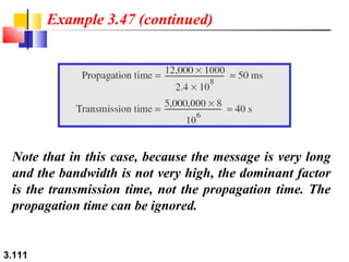 Example 3.47 (continued)

Note that in this case, because the message is very long
and the bandwidth is not very high, the dominant factor
is the transmission time, not the propagation time. The
propagation time can be ignored.

3.111

 