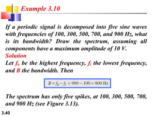 Example 3.10
If a periodic signal is decomposed into five sine waves
with frequencies of 100, 300, 500, 700, and 900 Hz, what
is its bandwidth? Draw the spectrum, assuming all
components have a maximum amplitude of 10 V.
Solution
Let fh be the highest frequency, fl the lowest frequency,
and B the bandwidth. Then

The spectrum has only five spikes, at 100, 300, 500, 700,
and 900 Hz (see Figure 3.13).
3.40

 