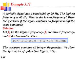 Example 3.11
A periodic signal has a bandwidth of 20 Hz. The highest
frequency is 60 Hz. What is the lowest frequency? Draw
the spectrum if the signal contains all frequencies of the
same amplitude.
Solution
Let fh be the highest frequency, fl the lowest frequency,
and B the bandwidth. Then

The spectrum contains all integer frequencies. We show
this by a series of spikes (see Figure 3.14).
3.42

 