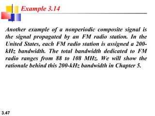 Example 3.14
Another example of a nonperiodic composite signal is
the signal propagated by an FM radio station. In the
United States, each FM radio station is assigned a 200kHz bandwidth. The total bandwidth dedicated to FM
radio ranges from 88 to 108 MHz. We will show the
rationale behind this 200-kHz bandwidth in Chapter 5.

3.47

 