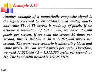 Example 3.15
Another example of a nonperiodic composite signal is
the signal received by an old-fashioned analog blackand-white TV. A TV screen is made up of pixels. If we
assume a resolution of 525 × 700, we have 367,500
pixels per screen. If we scan the screen 30 times per
second, this is 367,500 × 30 = 11,025,000 pixels per
second. The worst-case scenario is alternating black and
white pixels. We can send 2 pixels per cycle. Therefore,
we need 11,025,000 / 2 = 5,512,500 cycles per second, or
Hz. The bandwidth needed is 5.5125 MHz.

3.48

 