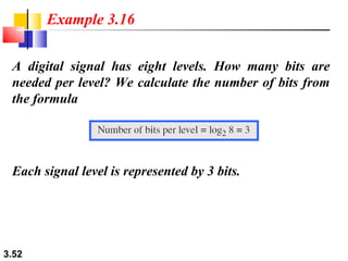 Example 3.16
A digital signal has eight levels. How many bits are
needed per level? We calculate the number of bits from
the formula

Each signal level is represented by 3 bits.

3.52

 
