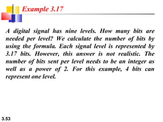 Example 3.17
A digital signal has nine levels. How many bits are
needed per level? We calculate the number of bits by
using the formula. Each signal level is represented by
3.17 bits. However, this answer is not realistic. The
number of bits sent per level needs to be an integer as
well as a power of 2. For this example, 4 bits can
represent one level.

3.53

 