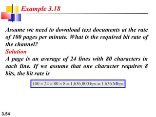 Example 3.18
Assume we need to download text documents at the rate
of 100 pages per minute. What is the required bit rate of
the channel?
Solution
A page is an average of 24 lines with 80 characters in
each line. If we assume that one character requires 8
bits, the bit rate is

3.54

 