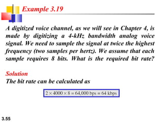 Example 3.19
A digitized voice channel, as we will see in Chapter 4, is
made by digitizing a 4-kHz bandwidth analog voice
signal. We need to sample the signal at twice the highest
frequency (two samples per hertz). We assume that each
sample requires 8 bits. What is the required bit rate?
Solution
The bit rate can be calculated as

3.55

 