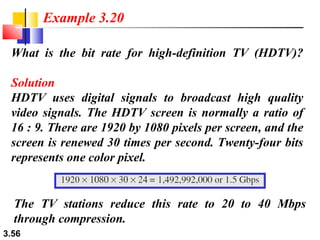 Example 3.20
What is the bit rate for high-definition TV (HDTV)?
Solution
HDTV uses digital signals to broadcast high quality
video signals. The HDTV screen is normally a ratio of
16 : 9. There are 1920 by 1080 pixels per screen, and the
screen is renewed 30 times per second. Twenty-four bits
represents one color pixel.

The TV stations reduce this rate to 20 to 40 Mbps
through compression.
3.56

 