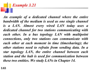 Example 3.21
An example of a dedicated channel where the entire
bandwidth of the medium is used as one single channel
is a LAN. Almost every wired LAN today uses a
dedicated channel for two stations communicating with
each other. In a bus topology LAN with multipoint
connections, only two stations can communicate with
each other at each moment in time (timesharing); the
other stations need to refrain from sending data. In a
star topology LAN, the entire channel between each
station and the hub is used for communication between
these two entities. We study LANs in Chapter 14.
3.63

 