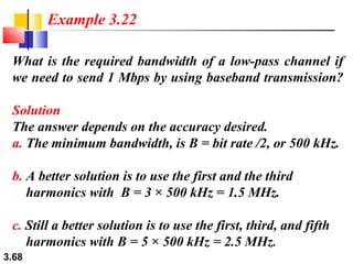 Example 3.22
What is the required bandwidth of a low-pass channel if
we need to send 1 Mbps by using baseband transmission?
Solution
The answer depends on the accuracy desired.
a. The minimum bandwidth, is B = bit rate /2, or 500 kHz.
b. A better solution is to use the first and the third
harmonics with B = 3 × 500 kHz = 1.5 MHz.
c. Still a better solution is to use the first, third, and fifth
harmonics with B = 5 × 500 kHz = 2.5 MHz.
3.68

 