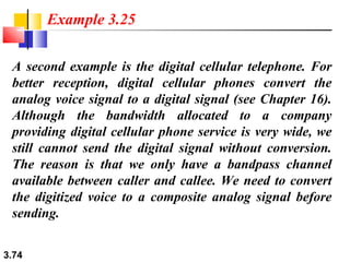 Example 3.25
A second example is the digital cellular telephone. For
better reception, digital cellular phones convert the
analog voice signal to a digital signal (see Chapter 16).
Although the bandwidth allocated to a company
providing digital cellular phone service is very wide, we
still cannot send the digital signal without conversion.
The reason is that we only have a bandpass channel
available between caller and callee. We need to convert
the digitized voice to a composite analog signal before
sending.
3.74

 
