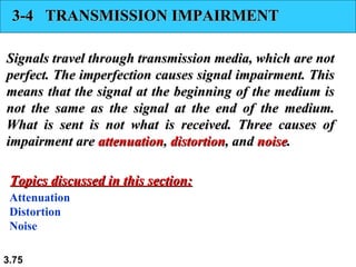 3-4 TRANSMISSION IMPAIRMENT
Signals travel through transmission media, which are not
perfect. The imperfection causes signal impairment. This
means that the signal at the beginning of the medium is
not the same as the signal at the end of the medium.
What is sent is not what is received. Three causes of
impairment are attenuation, distortion, and noise.
Topics discussed in this section:
Attenuation
Distortion
Noise
3.75

 