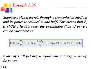 Example 3.26
Suppose a signal travels through a transmission medium
and its power is reduced to one-half. This means that P 2
is (1/2)P1. In this case, the attenuation (loss of power)
can be calculated as

A loss of 3 dB (–3 dB) is equivalent to losing one-half
the power.
3.78

 