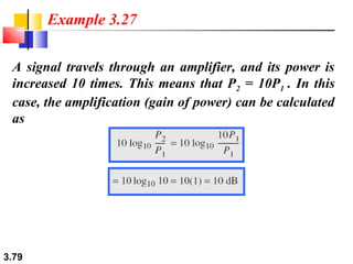 Example 3.27
A signal travels through an amplifier, and its power is
increased 10 times. This means that P2 = 10P1 . In this
case, the amplification (gain of power) can be calculated
as

3.79

 