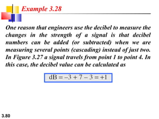 Example 3.28
One reason that engineers use the decibel to measure the
changes in the strength of a signal is that decibel
numbers can be added (or subtracted) when we are
measuring several points (cascading) instead of just two.
In Figure 3.27 a signal travels from point 1 to point 4. In
this case, the decibel value can be calculated as

3.80

 