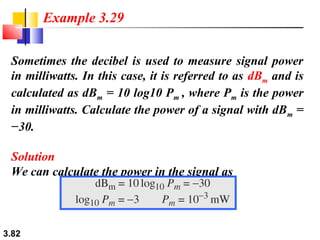 Example 3.29
Sometimes the decibel is used to measure signal power
in milliwatts. In this case, it is referred to as dBm and is
calculated as dBm = 10 log10 Pm , where Pm is the power
in milliwatts. Calculate the power of a signal with dBm =
−30.
Solution
We can calculate the power in the signal as

3.82

 