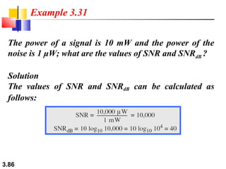 Example 3.31
The power of a signal is 10 mW and the power of the
noise is 1 μW; what are the values of SNR and SNRdB ?
Solution
The values of SNR and SNRdB can be calculated as
follows:

3.86

 