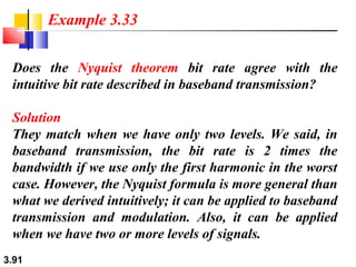 Example 3.33
Does the Nyquist theorem bit rate agree with the
intuitive bit rate described in baseband transmission?
Solution
They match when we have only two levels. We said, in
baseband transmission, the bit rate is 2 times the
bandwidth if we use only the first harmonic in the worst
case. However, the Nyquist formula is more general than
what we derived intuitively; it can be applied to baseband
transmission and modulation. Also, it can be applied
when we have two or more levels of signals.
3.91

 