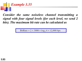 Example 3.35
Consider the same noiseless channel transmitting a
signal with four signal levels (for each level, we send 2
bits). The maximum bit rate can be calculated as

3.93

 