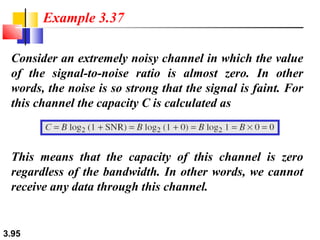 Example 3.37
Consider an extremely noisy channel in which the value
of the signal-to-noise ratio is almost zero. In other
words, the noise is so strong that the signal is faint. For
this channel the capacity C is calculated as

This means that the capacity of this channel is zero
regardless of the bandwidth. In other words, we cannot
receive any data through this channel.

3.95

 