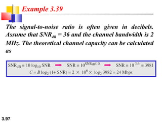 Example 3.39
The signal-to-noise ratio is often given in decibels.
Assume that SNRdB = 36 and the channel bandwidth is 2
MHz. The theoretical channel capacity can be calculated
as

3.97

 