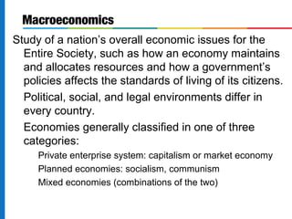 Macroeconomics 
Study of a nation’s overall economic issues for the 
Entire Society, such as how an economy maintains 
and allocates resources and how a government’s 
policies affects the standards of living of its citizens. 
Political, social, and legal environments differ in 
every country. 
Economies generally classified in one of three 
categories: 
Private enterprise system: capitalism or market economy 
Planned economies: socialism, communism 
Mixed economies (combinations of the two) 
 
