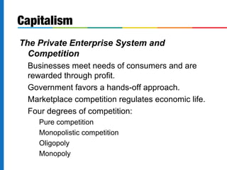 Capitalism 
The Private Enterprise System and 
Competition 
Businesses meet needs of consumers and are 
rewarded through profit. 
Government favors a hands-off approach. 
Marketplace competition regulates economic life. 
Four degrees of competition: 
Pure competition 
Monopolistic competition 
Oligopoly 
Monopoly 
 