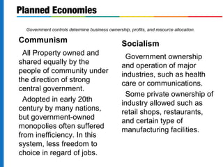 Planned Economies 
Government controls determine business ownership, profits, and resource allocation. 
Communism 
All Property owned and 
shared equally by the 
people of community under 
the direction of strong 
central government. 
Adopted in early 20th 
century by many nations, 
but government-owned 
monopolies often suffered 
from inefficiency. In this 
system, less freedom to 
choice in regard of jobs. 
Socialism 
Government ownership 
and operation of major 
industries, such as health 
care or communications. 
Some private ownership of 
industry allowed such as 
retail shops, restaurants, 
and certain type of 
manufacturing facilities. 
 