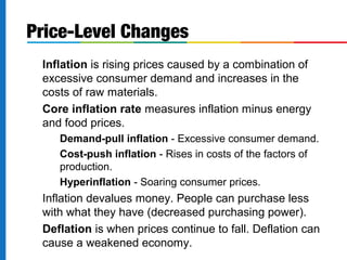 Price-Level Changes 
Inflation is rising prices caused by a combination of 
excessive consumer demand and increases in the 
costs of raw materials. 
Core inflation rate measures inflation minus energy 
and food prices. 
Demand-pull inflation - Excessive consumer demand. 
Cost-push inflation - Rises in costs of the factors of 
production. 
Hyperinflation - Soaring consumer prices. 
Inflation devalues money. People can purchase less 
with what they have (decreased purchasing power). 
Deflation is when prices continue to fall. Deflation can 
cause a weakened economy. 
 