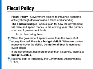 Fiscal Policy 
 Fiscal Policy - Government actions to influence economic 
activity through decisions about taxes and spending. 
 The Federal Budget - Annual plan for how the government 
will raise and spend money in the coming year. The primary 
sources of government funds: 
 taxes, borrowing, fees 
 When the government spends more than the amount of 
money it raised, there is a budget deficit. When we borrow 
money to cover the deficit, the national debt is increased. 
(Debt clock) 
 If the government has more money than it spends, there is a 
budget surplus. 
 National debt is tracked by the Government Accountability 
Office. 
 