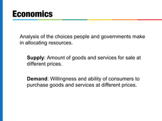 Economics 
 Analysis of the choices people and governments make 
in allocating resources. 
 Supply: Amount of goods and services for sale at 
different prices. 
 Demand: Willingness and ability of consumers to 
purchase goods and services at different prices. 
 