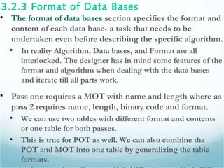 3.2.3 Format of Data Bases
• The format of data bases section specifies the format and
content of each data base- a task that needs to be
undertaken even before describing the specific algorithm.
• In reality Algorithm, Data bases, and Format are all
interlocked. The designer has in mind some features of the
format and algorithm when dealing with the data bases
and iterate till all parts work.
• Pass one requires a MOT with name and length where as
pass 2 requires name, length, binary code and format.
• We can use two tables with different format and contents
or one table for both passes.
• This is true for POT as well. We can also combine the
POT and MOT into one table by generalizing the table
formats.
 