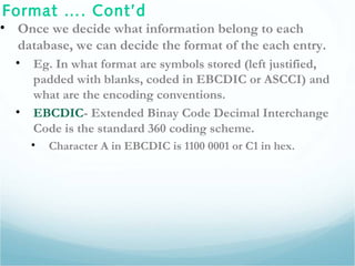 Format …. Cont’d
• Once we decide what information belong to each
database, we can decide the format of the each entry.
• Eg. In what format are symbols stored (left justified,
padded with blanks, coded in EBCDIC or ASCCI) and
what are the encoding conventions.
• EBCDIC- Extended Binay Code Decimal Interchange
Code is the standard 360 coding scheme.
• Character A in EBCDIC is 1100 0001 or C1 in hex.
 