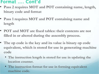 Format …. Cont’d
• Pass 2 requires MOT and POT containing name, length,
binary code and format
• Pass 1 requires MOT and POT containing name and
length
• POT and MOT are fixed tables: their contents are not
filled in or altered during the assembly process.
• The op code is the key and its value is binary op code
equivalent, which is stored for use in generating machine
code
• The instruction length is stored for use in updating the
location counter.
• The instruction format for use in forming equivalent
machine code.
 