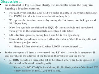 Discussion …
• As indicated in Fig 3.3 (flow chart), the assembler scans the program
keeping a location counter.
• For each symbol in the label field we make an entry in the symbol table. Eg.
For PGM2, its value is its relative location (length 1).
• We update the location counter by noting the LA instruction is 4 bytes and
SR 2 bytes long.
• Next five symbols are defined by EQU  these symbols and associated
value given in the argument field are entered into table.
• LC is further updated, noting L is 4 and SR is two bytes long.
• None of the pseudo-ops occurred affect the value of the LC as they did not
result in any object code.
• Hence LA has the value 12 when LOOP is encountered. …..
• In the same pass all literals are entered into LT; the 1st
literal is in statement 11
and its value is the address of the location that will contain the literal.
• LTORG pseudo-op forces the LT to be placed where the LC is updated to
the next double word boundary (48).
• Value of ‘=A(DATA1)’ is its address, 48. Similarly, value of the literal F’5’
is next location in the LT, 52 and so one.
 