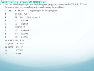 Assembling practise question
• For the following simple assembly languge program, construct the ST, LT, BT and
formulate the corresponding object code using these tables.
1. CSE START 0 ; Beginning of the CSE program
2. USING *,4
3. SR 6,6 ; Clear register 6
4. L 6,MARK
5. A 6,QUIZ
6. USING *,5
7. ST 6, MARK
8. ST 6,COPY
9. C 6,=F’85’
10. MARK DC F’79’
11. QUIZ DC F’7’
12. COPY DS 1F
13. LTORG
14. END
 