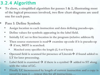 3.2.4 Algorithm
• To show, a simplified algorithm for passes 1 & 2, illustrating most
of the logical processes involved, two flow chart diagrams are used
one for each pass.
• Pass 1: Define Symbols
• Assign location to each instruction and data defining pseudo-ops.
• Define values for symbols appearing in the label field.
• Initially LC set to first location in the program (relative address 0)
• Then source statement is read examine op-code if it is pseudo-op
 if not, MOT is searched.
• Matched entry specifies the length (2, 4 or 6 bytes)
• Operand field is scanned for presence of Literals if found added to
LT for later processing.
• Label field is examined  if there is a symbol  added to ST along
with the value of LC.
• Finally LC incremented by length of current instruction and a copy is
saved for pass 2. …repeat this for all instructions….
 