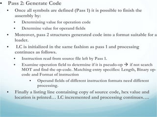 • Pass 2: Generate Code
• Once all symbols are defined (Pass 1) it is possible to finish the
assembly by:
• Determining value for operation code
• Determine value for operand fields
• Moreover, pass 2 structures generated code into a format suitable for a
loader.
• LC is initialized in the same fashion as pass 1 and processing
continues as follows.
• Instruction read from source file left by Pass 1.
• Examine operation field to determine if it is pseudo-op  if not search
MOT and find the op-code. Matching entry specifies: Length, Binary op-
code and Format of instruction
• Operand fields of different instruction formats need different
processing.
• Finally a listing line containing copy of source code, hex value and
location is printed… LC incremented and processing continues….
 
