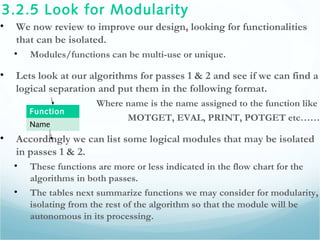3.2.5 Look for Modularity
• We now review to improve our design, looking for functionalities
that can be isolated.
• Modules/functions can be multi-use or unique.
• Lets look at our algorithms for passes 1 & 2 and see if we can find a
logical separation and put them in the following format.
Where name is the name assigned to the function like
MOTGET, EVAL, PRINT, POTGET etc……
• Accordingly we can list some logical modules that may be isolated
in passes 1 & 2.
• These functions are more or less indicated in the flow chart for the
algorithms in both passes.
• The tables next summarize functions we may consider for modularity,
isolating from the rest of the algorithm so that the module will be
autonomous in its processing.
Function
Name
 