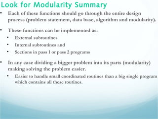 Look for Modularity Summary
• Each of these functions should go through the entire design
process (problem statement, data base, algorithm and modularity).
• These functions can be implemented as:
• External subroutines
• Internal subroutines and
• Sections in pass 1 or pass 2 programs
• In any case dividing a bigger problem into its parts (modularity)
making solving the problem easier.
• Easier to handle small coordinated routines than a big single program
which contains all these routines.
 