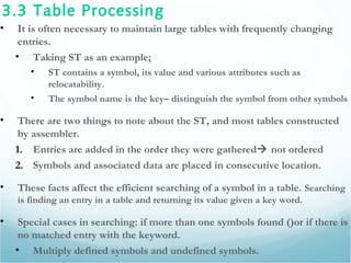3.3 Table Processing
• It is often necessary to maintain large tables with frequently changing
entries.
• Taking ST as an example;
• ST contains a symbol, its value and various attributes such as
relocatability.
• The symbol name is the key– distinguish the symbol from other symbols
• There are two things to note about the ST, and most tables constructed
by assembler.
1. Entries are added in the order they were gathered not ordered
2. Symbols and associated data are placed in consecutive location.
• These facts affect the efficient searching of a symbol in a table. Searching
is finding an entry in a table and returning its value given a key word.
• Special cases in searching: if more than one symbols found ()or if there is
no matched entry with the keyword.
• Multiply defined symbols and undefined symbols.
 